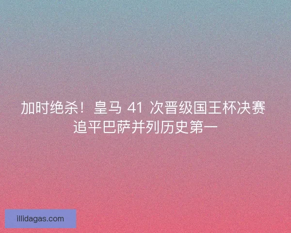 加时绝杀！皇马 41 次晋级国王杯决赛 追平巴萨并列历史第一