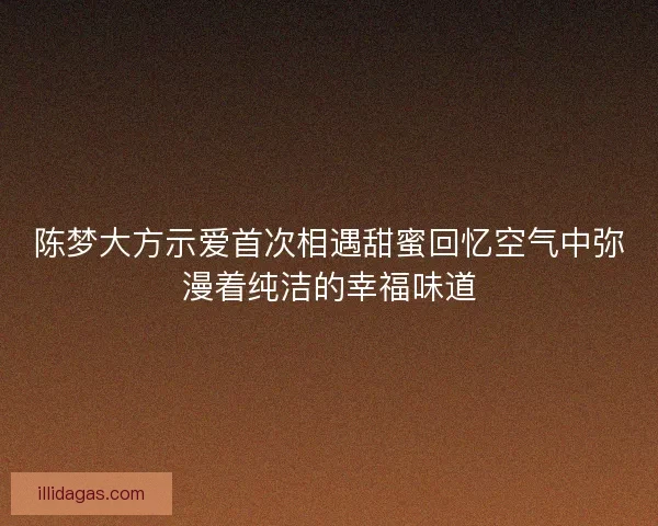陈梦大方示爱首次相遇甜蜜回忆空气中弥漫着纯洁的幸福味道