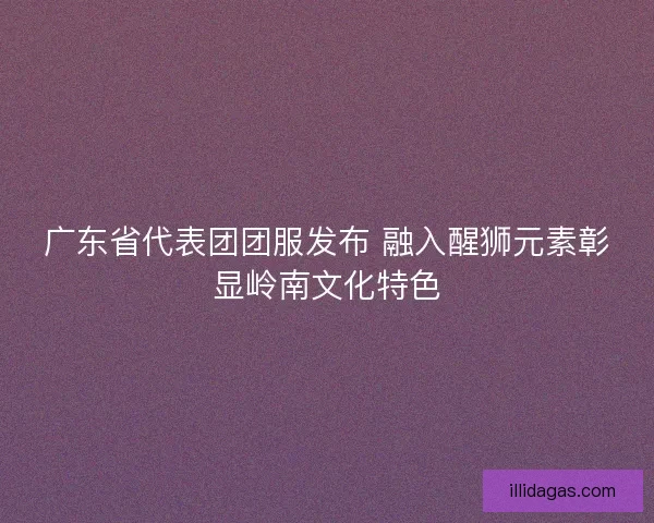 广东省代表团团服发布 融入醒狮元素彰显岭南文化特色