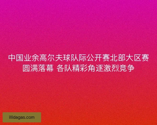 中国业余高尔夫球队际公开赛北部大区赛圆满落幕 各队精彩角逐激烈竞争