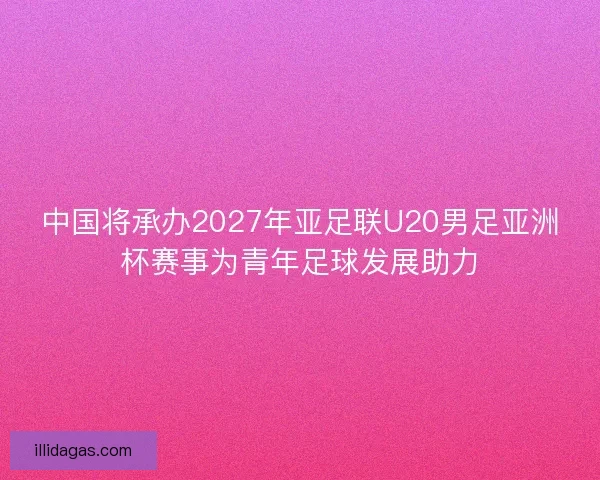 中国将承办2027年亚足联U20男足亚洲杯赛事为青年足球发展助力