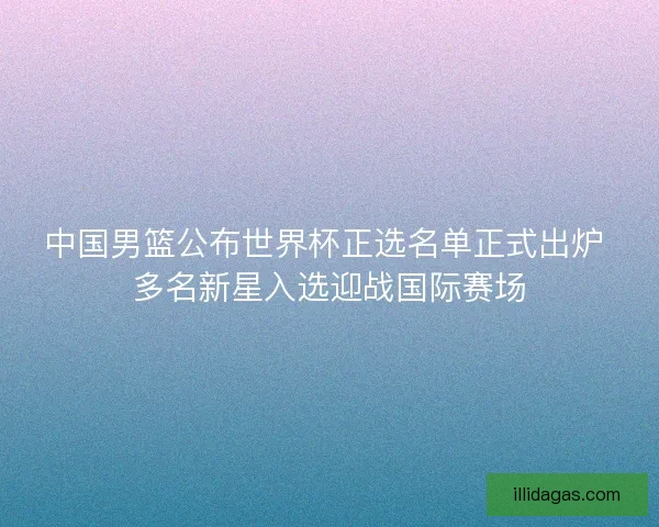 中国男篮公布世界杯正选名单正式出炉 多名新星入选迎战国际赛场