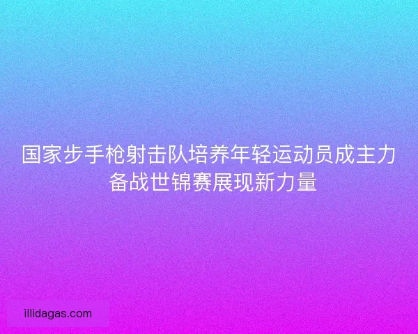 国家步手枪射击队培养年轻运动员成主力 备战世锦赛展现新力量