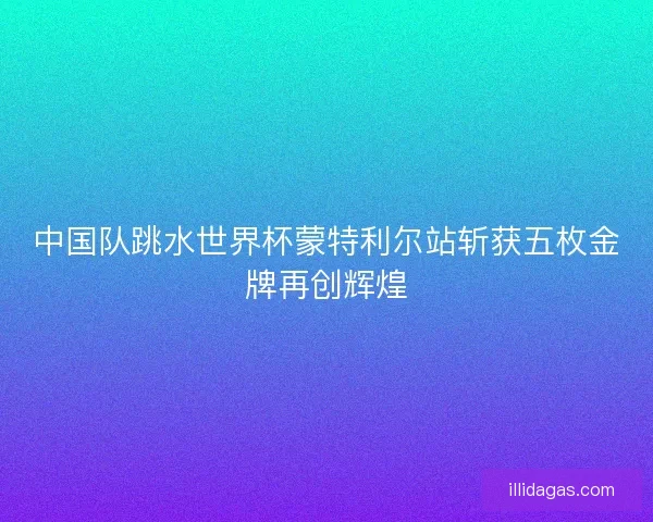 中国队跳水世界杯蒙特利尔站斩获五枚金牌再创辉煌