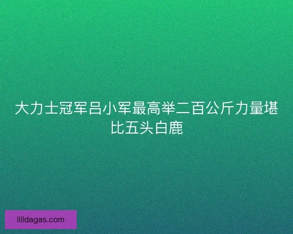 大力士冠军吕小军最高举二百公斤力量堪比五头白鹿