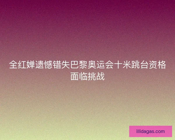 全红婵遗憾错失巴黎奥运会十米跳台资格面临挑战